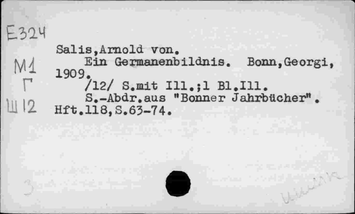﻿Е32.Ч
Ml г
Ul 12
Salis,Arnold von.
Ein Germanehbildnis. Bonn,Georgi 1909.
/12/ S.mit Ill.jl Bl.Ill.
S.-Abdr.aus "Bonner Jahrbücher”.
Hft.118,S.63-74.